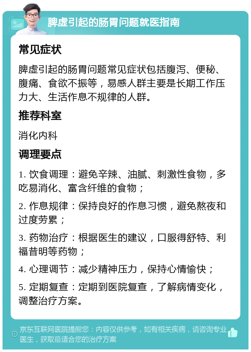 脾虚引起的肠胃问题就医指南 常见症状 脾虚引起的肠胃问题常见症状包括腹泻、便秘、腹痛、食欲不振等，易感人群主要是长期工作压力大、生活作息不规律的人群。 推荐科室 消化内科 调理要点 1. 饮食调理：避免辛辣、油腻、刺激性食物，多吃易消化、富含纤维的食物； 2. 作息规律：保持良好的作息习惯，避免熬夜和过度劳累； 3. 药物治疗：根据医生的建议，口服得舒特、利福昔明等药物； 4. 心理调节：减少精神压力，保持心情愉快； 5. 定期复查：定期到医院复查，了解病情变化，调整治疗方案。