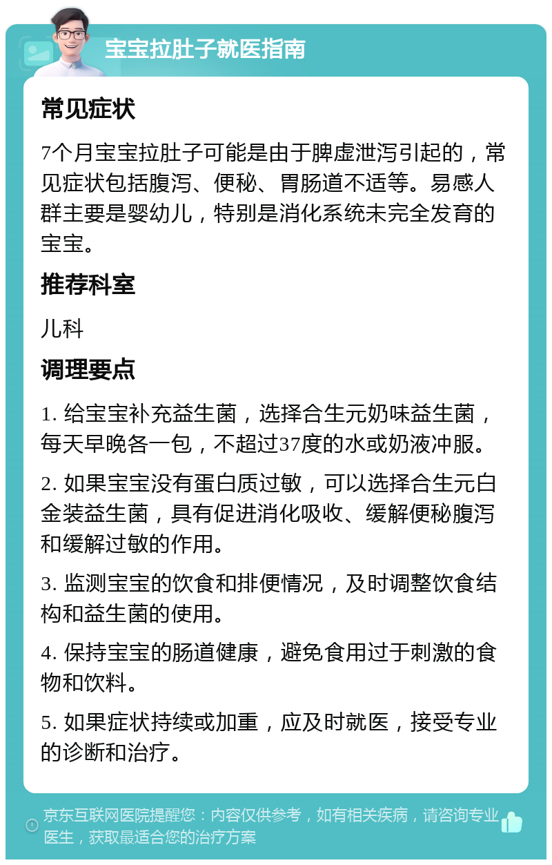 宝宝拉肚子就医指南 常见症状 7个月宝宝拉肚子可能是由于脾虚泄泻引起的，常见症状包括腹泻、便秘、胃肠道不适等。易感人群主要是婴幼儿，特别是消化系统未完全发育的宝宝。 推荐科室 儿科 调理要点 1. 给宝宝补充益生菌，选择合生元奶味益生菌，每天早晚各一包，不超过37度的水或奶液冲服。 2. 如果宝宝没有蛋白质过敏，可以选择合生元白金装益生菌，具有促进消化吸收、缓解便秘腹泻和缓解过敏的作用。 3. 监测宝宝的饮食和排便情况，及时调整饮食结构和益生菌的使用。 4. 保持宝宝的肠道健康，避免食用过于刺激的食物和饮料。 5. 如果症状持续或加重，应及时就医，接受专业的诊断和治疗。