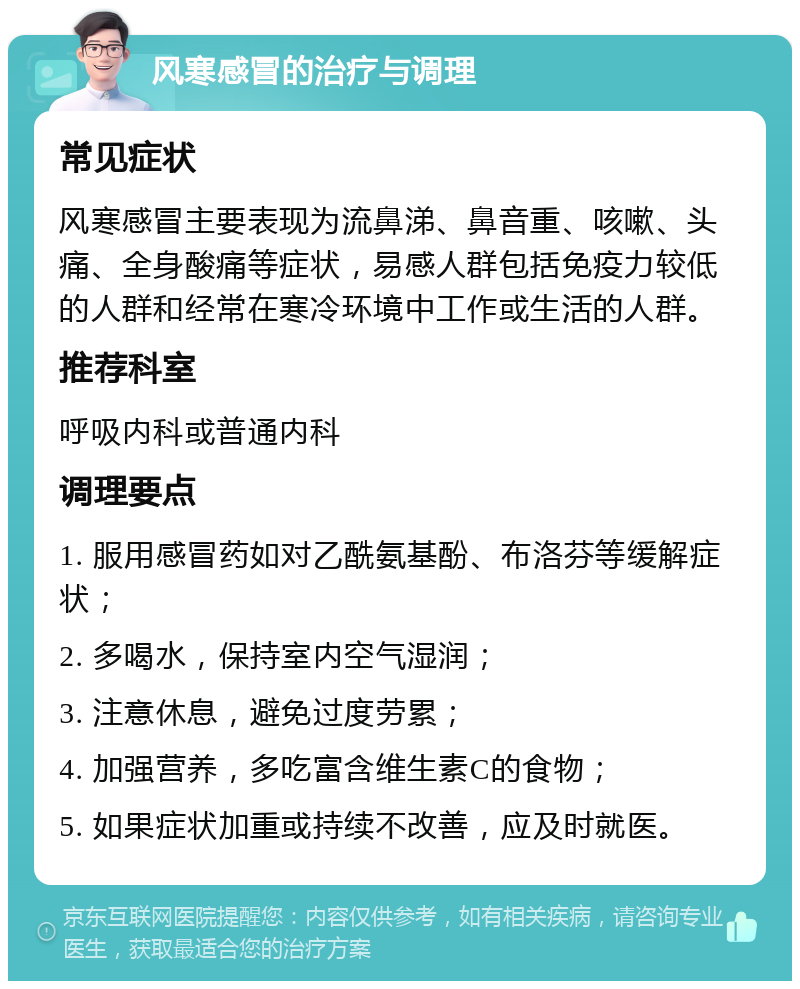 风寒感冒的治疗与调理 常见症状 风寒感冒主要表现为流鼻涕、鼻音重、咳嗽、头痛、全身酸痛等症状，易感人群包括免疫力较低的人群和经常在寒冷环境中工作或生活的人群。 推荐科室 呼吸内科或普通内科 调理要点 1. 服用感冒药如对乙酰氨基酚、布洛芬等缓解症状； 2. 多喝水，保持室内空气湿润； 3. 注意休息，避免过度劳累； 4. 加强营养，多吃富含维生素C的食物； 5. 如果症状加重或持续不改善，应及时就医。