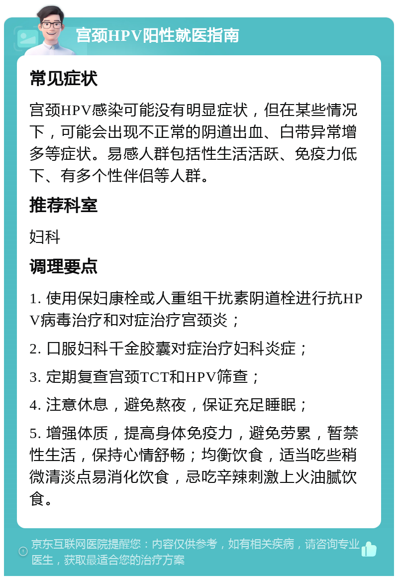 宫颈HPV阳性就医指南 常见症状 宫颈HPV感染可能没有明显症状，但在某些情况下，可能会出现不正常的阴道出血、白带异常增多等症状。易感人群包括性生活活跃、免疫力低下、有多个性伴侣等人群。 推荐科室 妇科 调理要点 1. 使用保妇康栓或人重组干扰素阴道栓进行抗HPV病毒治疗和对症治疗宫颈炎； 2. 口服妇科千金胶囊对症治疗妇科炎症； 3. 定期复查宫颈TCT和HPV筛查； 4. 注意休息，避免熬夜，保证充足睡眠； 5. 增强体质，提高身体免疫力，避免劳累，暂禁性生活，保持心情舒畅；均衡饮食，适当吃些稍微清淡点易消化饮食，忌吃辛辣刺激上火油腻饮食。