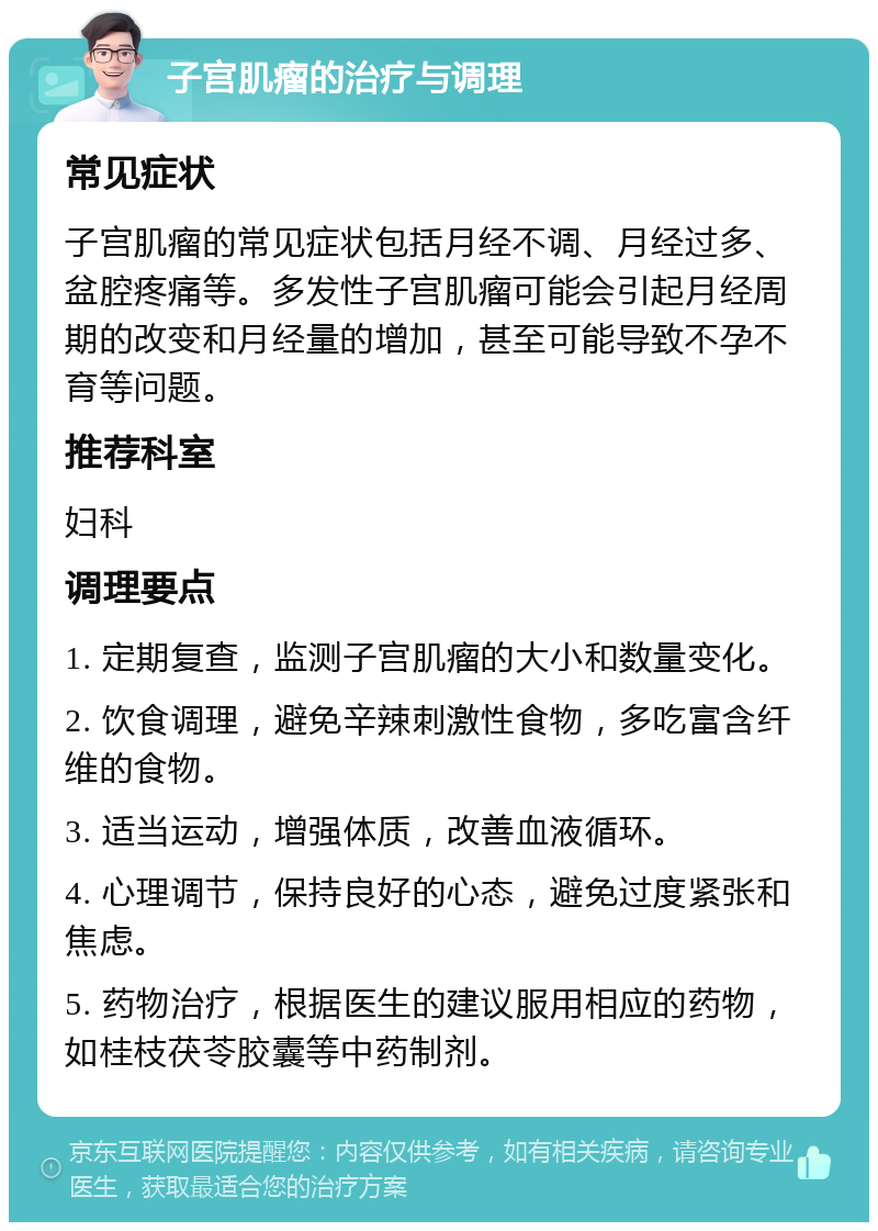 子宫肌瘤的治疗与调理 常见症状 子宫肌瘤的常见症状包括月经不调、月经过多、盆腔疼痛等。多发性子宫肌瘤可能会引起月经周期的改变和月经量的增加，甚至可能导致不孕不育等问题。 推荐科室 妇科 调理要点 1. 定期复查，监测子宫肌瘤的大小和数量变化。 2. 饮食调理，避免辛辣刺激性食物，多吃富含纤维的食物。 3. 适当运动，增强体质，改善血液循环。 4. 心理调节，保持良好的心态，避免过度紧张和焦虑。 5. 药物治疗，根据医生的建议服用相应的药物，如桂枝茯苓胶囊等中药制剂。