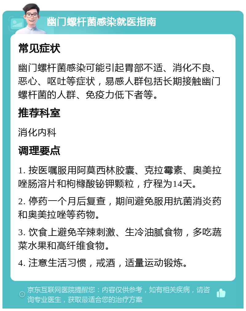 幽门螺杆菌感染就医指南 常见症状 幽门螺杆菌感染可能引起胃部不适、消化不良、恶心、呕吐等症状，易感人群包括长期接触幽门螺杆菌的人群、免疫力低下者等。 推荐科室 消化内科 调理要点 1. 按医嘱服用阿莫西林胶囊、克拉霉素、奥美拉唑肠溶片和枸橼酸铋钾颗粒，疗程为14天。 2. 停药一个月后复查，期间避免服用抗菌消炎药和奥美拉唑等药物。 3. 饮食上避免辛辣刺激、生冷油腻食物，多吃蔬菜水果和高纤维食物。 4. 注意生活习惯，戒酒，适量运动锻炼。