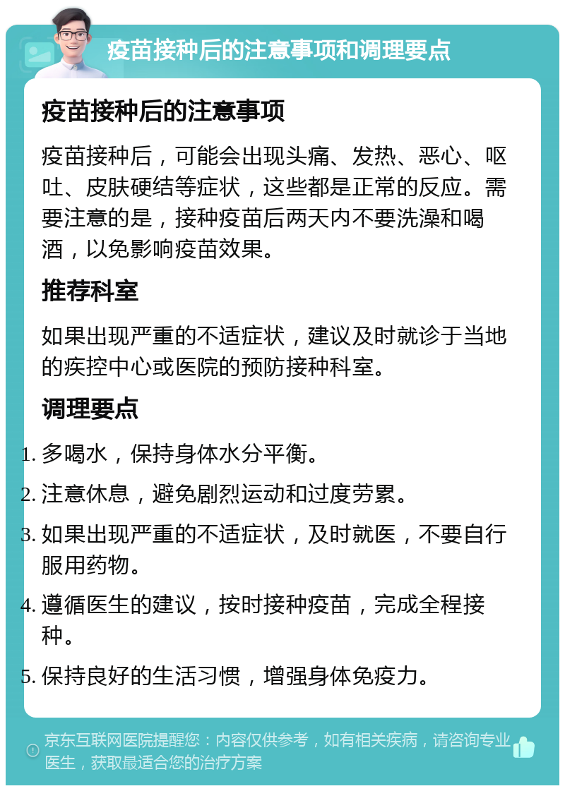 疫苗接种后的注意事项和调理要点 疫苗接种后的注意事项 疫苗接种后，可能会出现头痛、发热、恶心、呕吐、皮肤硬结等症状，这些都是正常的反应。需要注意的是，接种疫苗后两天内不要洗澡和喝酒，以免影响疫苗效果。 推荐科室 如果出现严重的不适症状，建议及时就诊于当地的疾控中心或医院的预防接种科室。 调理要点 多喝水，保持身体水分平衡。 注意休息，避免剧烈运动和过度劳累。 如果出现严重的不适症状，及时就医，不要自行服用药物。 遵循医生的建议，按时接种疫苗，完成全程接种。 保持良好的生活习惯，增强身体免疫力。