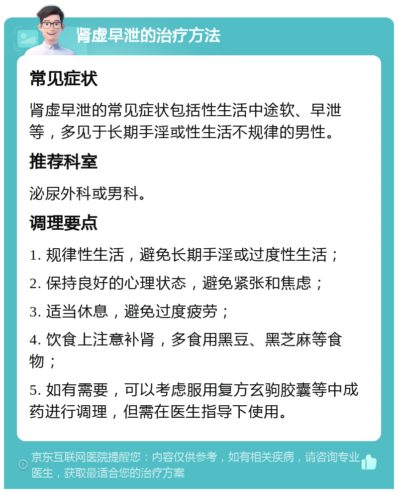 肾虚早泄的治疗方法 常见症状 肾虚早泄的常见症状包括性生活中途软、早泄等，多见于长期手淫或性生活不规律的男性。 推荐科室 泌尿外科或男科。 调理要点 1. 规律性生活，避免长期手淫或过度性生活； 2. 保持良好的心理状态，避免紧张和焦虑； 3. 适当休息，避免过度疲劳； 4. 饮食上注意补肾，多食用黑豆、黑芝麻等食物； 5. 如有需要，可以考虑服用复方玄驹胶囊等中成药进行调理，但需在医生指导下使用。