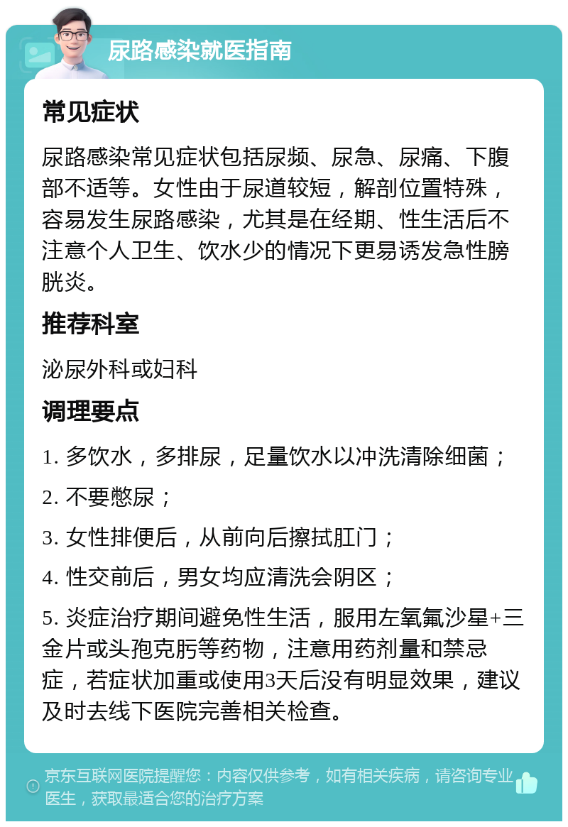 尿路感染就医指南 常见症状 尿路感染常见症状包括尿频、尿急、尿痛、下腹部不适等。女性由于尿道较短，解剖位置特殊，容易发生尿路感染，尤其是在经期、性生活后不注意个人卫生、饮水少的情况下更易诱发急性膀胱炎。 推荐科室 泌尿外科或妇科 调理要点 1. 多饮水，多排尿，足量饮水以冲洗清除细菌； 2. 不要憋尿； 3. 女性排便后，从前向后擦拭肛门； 4. 性交前后，男女均应清洗会阴区； 5. 炎症治疗期间避免性生活，服用左氧氟沙星+三金片或头孢克肟等药物，注意用药剂量和禁忌症，若症状加重或使用3天后没有明显效果，建议及时去线下医院完善相关检查。