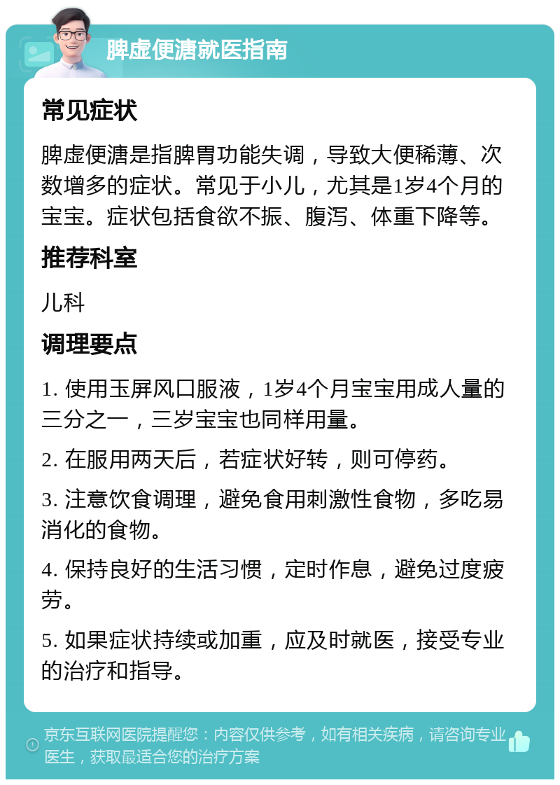 脾虚便溏就医指南 常见症状 脾虚便溏是指脾胃功能失调，导致大便稀薄、次数增多的症状。常见于小儿，尤其是1岁4个月的宝宝。症状包括食欲不振、腹泻、体重下降等。 推荐科室 儿科 调理要点 1. 使用玉屏风口服液，1岁4个月宝宝用成人量的三分之一，三岁宝宝也同样用量。 2. 在服用两天后，若症状好转，则可停药。 3. 注意饮食调理，避免食用刺激性食物，多吃易消化的食物。 4. 保持良好的生活习惯，定时作息，避免过度疲劳。 5. 如果症状持续或加重，应及时就医，接受专业的治疗和指导。