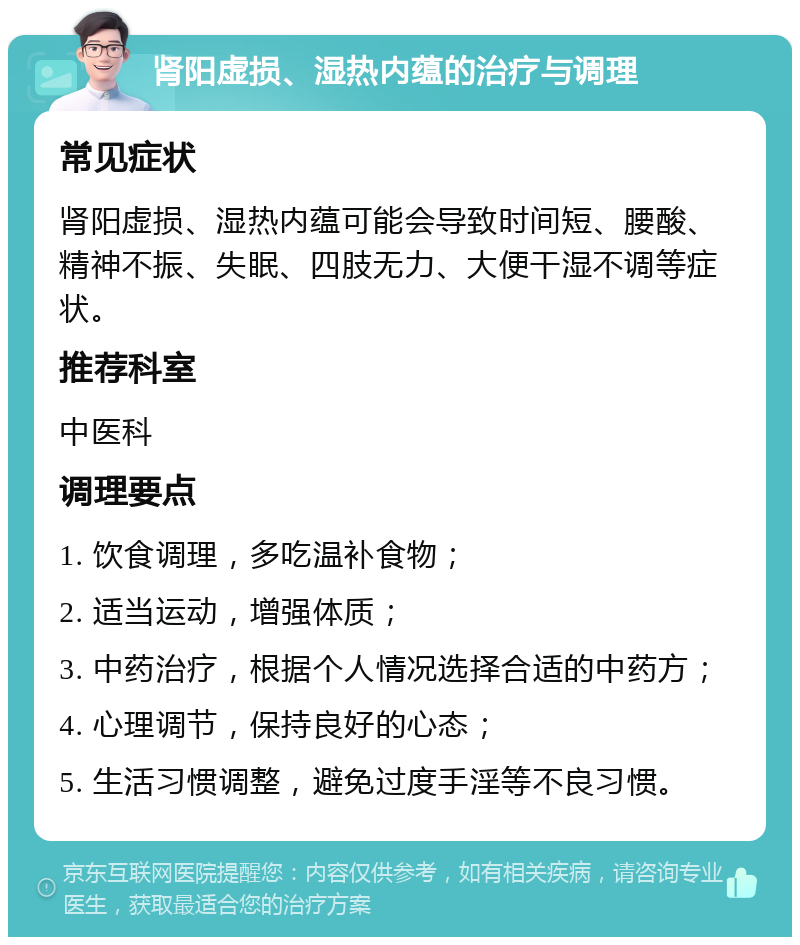 肾阳虚损、湿热内蕴的治疗与调理 常见症状 肾阳虚损、湿热内蕴可能会导致时间短、腰酸、精神不振、失眠、四肢无力、大便干湿不调等症状。 推荐科室 中医科 调理要点 1. 饮食调理，多吃温补食物； 2. 适当运动，增强体质； 3. 中药治疗，根据个人情况选择合适的中药方； 4. 心理调节，保持良好的心态； 5. 生活习惯调整，避免过度手淫等不良习惯。