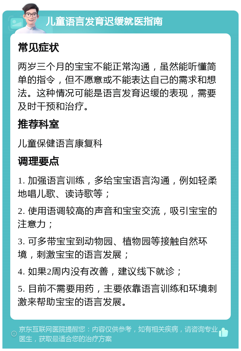 儿童语言发育迟缓就医指南 常见症状 两岁三个月的宝宝不能正常沟通，虽然能听懂简单的指令，但不愿意或不能表达自己的需求和想法。这种情况可能是语言发育迟缓的表现，需要及时干预和治疗。 推荐科室 儿童保健语言康复科 调理要点 1. 加强语言训练，多给宝宝语言沟通，例如轻柔地唱儿歌、读诗歌等； 2. 使用语调较高的声音和宝宝交流，吸引宝宝的注意力； 3. 可多带宝宝到动物园、植物园等接触自然环境，刺激宝宝的语言发展； 4. 如果2周内没有改善，建议线下就诊； 5. 目前不需要用药，主要依靠语言训练和环境刺激来帮助宝宝的语言发展。