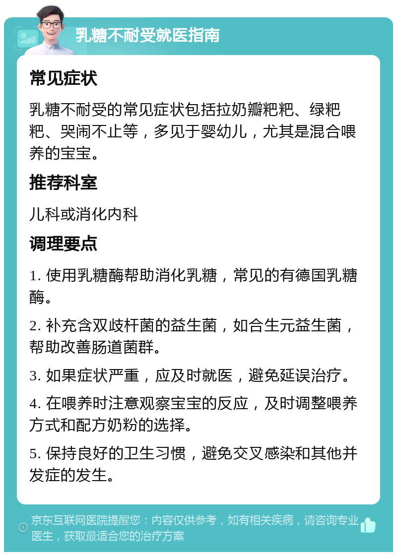 乳糖不耐受就医指南 常见症状 乳糖不耐受的常见症状包括拉奶瓣粑粑、绿粑粑、哭闹不止等，多见于婴幼儿，尤其是混合喂养的宝宝。 推荐科室 儿科或消化内科 调理要点 1. 使用乳糖酶帮助消化乳糖，常见的有德国乳糖酶。 2. 补充含双歧杆菌的益生菌，如合生元益生菌，帮助改善肠道菌群。 3. 如果症状严重，应及时就医，避免延误治疗。 4. 在喂养时注意观察宝宝的反应，及时调整喂养方式和配方奶粉的选择。 5. 保持良好的卫生习惯，避免交叉感染和其他并发症的发生。