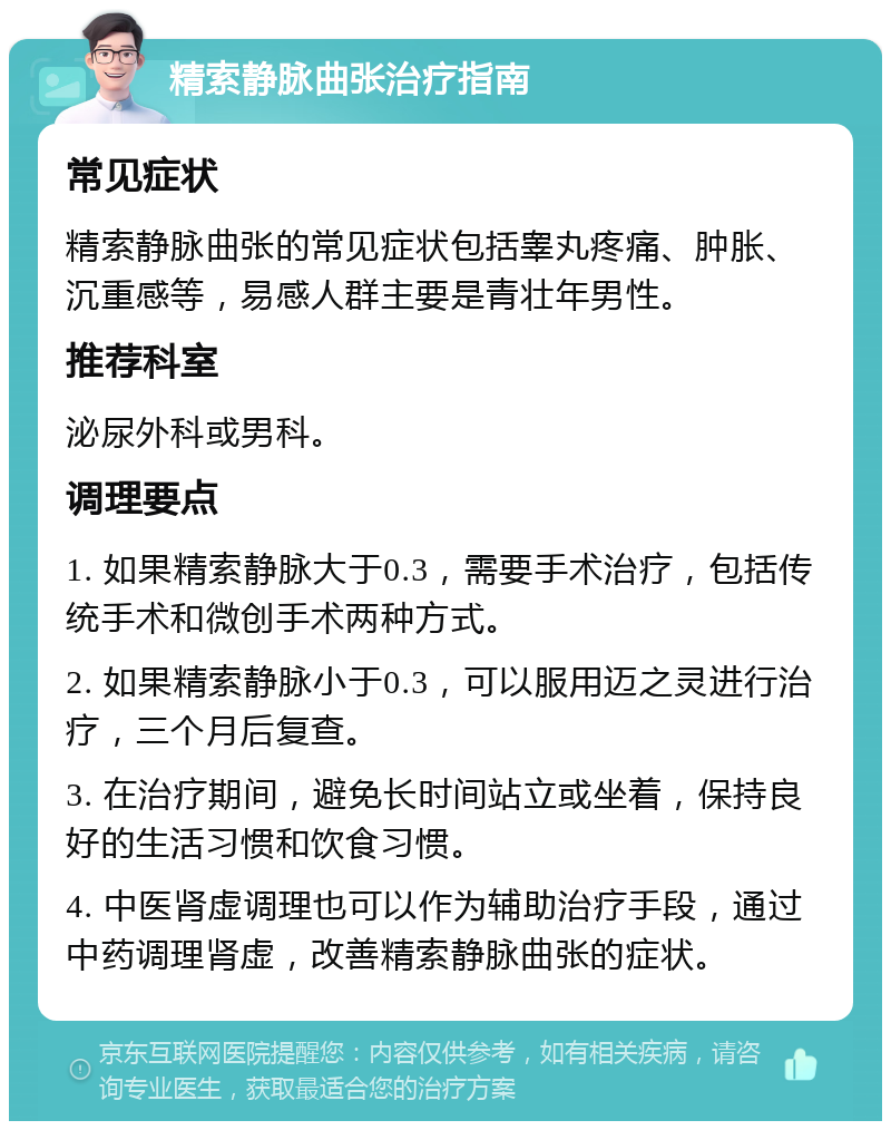 精索静脉曲张治疗指南 常见症状 精索静脉曲张的常见症状包括睾丸疼痛、肿胀、沉重感等，易感人群主要是青壮年男性。 推荐科室 泌尿外科或男科。 调理要点 1. 如果精索静脉大于0.3，需要手术治疗，包括传统手术和微创手术两种方式。 2. 如果精索静脉小于0.3，可以服用迈之灵进行治疗，三个月后复查。 3. 在治疗期间，避免长时间站立或坐着，保持良好的生活习惯和饮食习惯。 4. 中医肾虚调理也可以作为辅助治疗手段，通过中药调理肾虚，改善精索静脉曲张的症状。