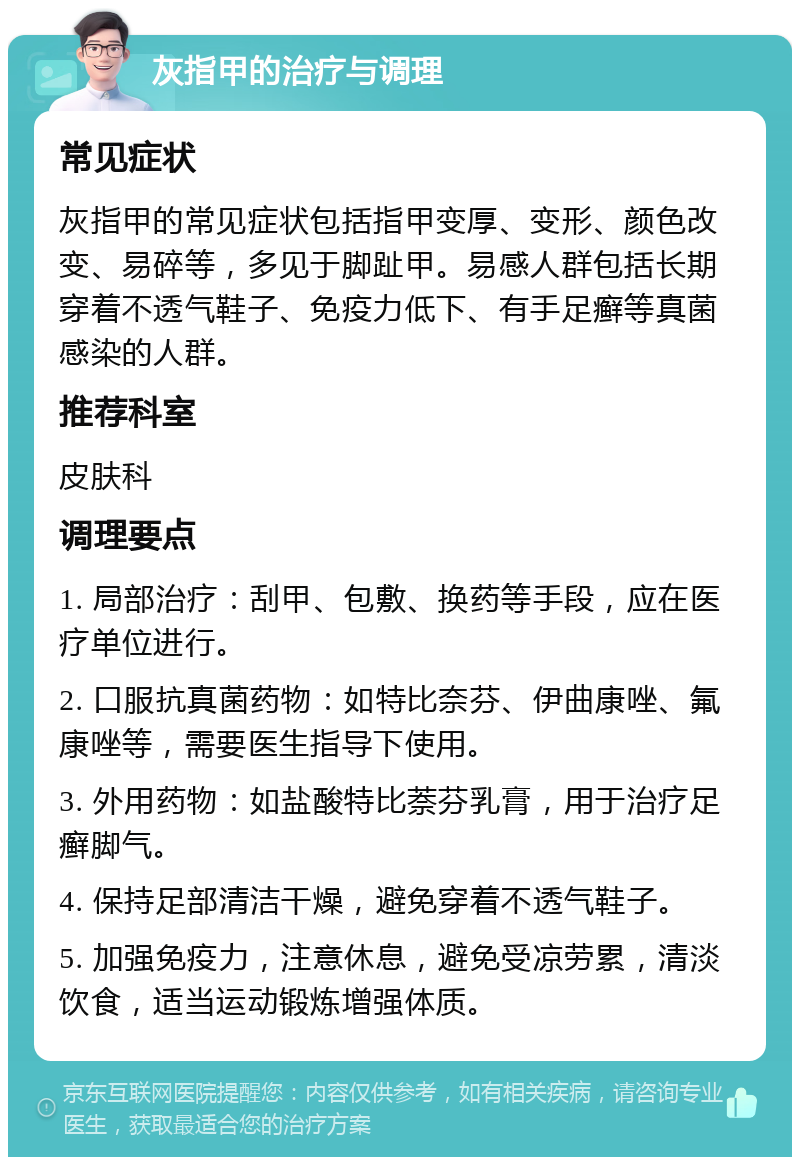 灰指甲的治疗与调理 常见症状 灰指甲的常见症状包括指甲变厚、变形、颜色改变、易碎等，多见于脚趾甲。易感人群包括长期穿着不透气鞋子、免疫力低下、有手足癣等真菌感染的人群。 推荐科室 皮肤科 调理要点 1. 局部治疗：刮甲、包敷、换药等手段，应在医疗单位进行。 2. 口服抗真菌药物：如特比奈芬、伊曲康唑、氟康唑等，需要医生指导下使用。 3. 外用药物：如盐酸特比萘芬乳膏，用于治疗足癣脚气。 4. 保持足部清洁干燥，避免穿着不透气鞋子。 5. 加强免疫力，注意休息，避免受凉劳累，清淡饮食，适当运动锻炼增强体质。