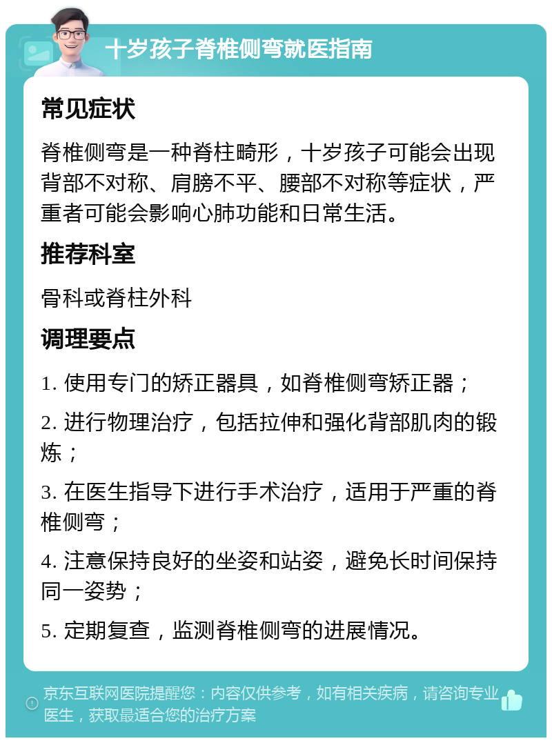 十岁孩子脊椎侧弯就医指南 常见症状 脊椎侧弯是一种脊柱畸形，十岁孩子可能会出现背部不对称、肩膀不平、腰部不对称等症状，严重者可能会影响心肺功能和日常生活。 推荐科室 骨科或脊柱外科 调理要点 1. 使用专门的矫正器具，如脊椎侧弯矫正器； 2. 进行物理治疗，包括拉伸和强化背部肌肉的锻炼； 3. 在医生指导下进行手术治疗，适用于严重的脊椎侧弯； 4. 注意保持良好的坐姿和站姿，避免长时间保持同一姿势； 5. 定期复查，监测脊椎侧弯的进展情况。