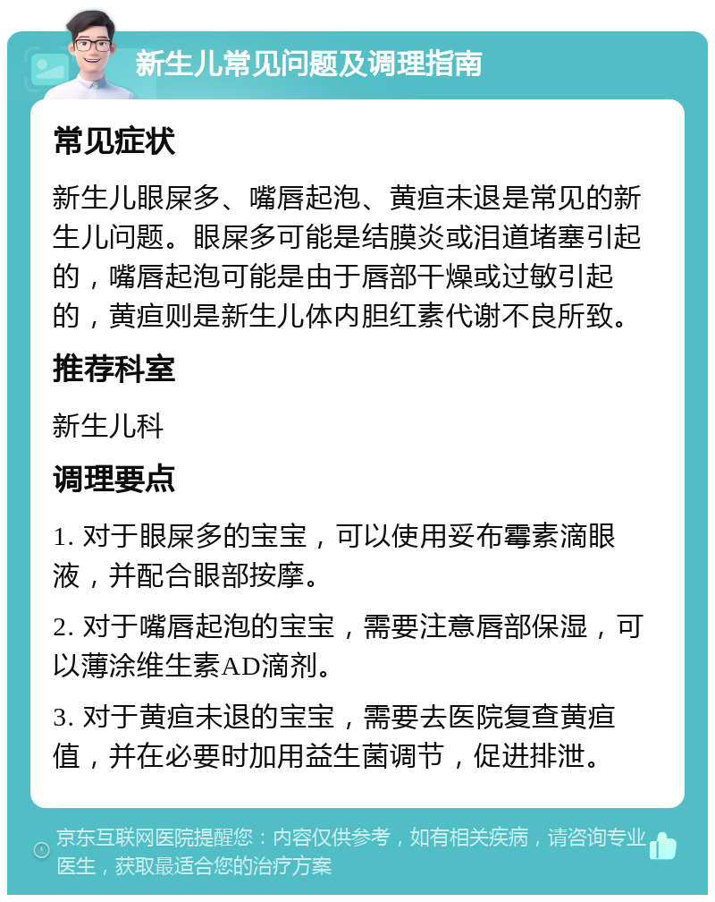 新生儿常见问题及调理指南 常见症状 新生儿眼屎多、嘴唇起泡、黄疸未退是常见的新生儿问题。眼屎多可能是结膜炎或泪道堵塞引起的，嘴唇起泡可能是由于唇部干燥或过敏引起的，黄疸则是新生儿体内胆红素代谢不良所致。 推荐科室 新生儿科 调理要点 1. 对于眼屎多的宝宝，可以使用妥布霉素滴眼液，并配合眼部按摩。 2. 对于嘴唇起泡的宝宝，需要注意唇部保湿，可以薄涂维生素AD滴剂。 3. 对于黄疸未退的宝宝，需要去医院复查黄疸值，并在必要时加用益生菌调节，促进排泄。