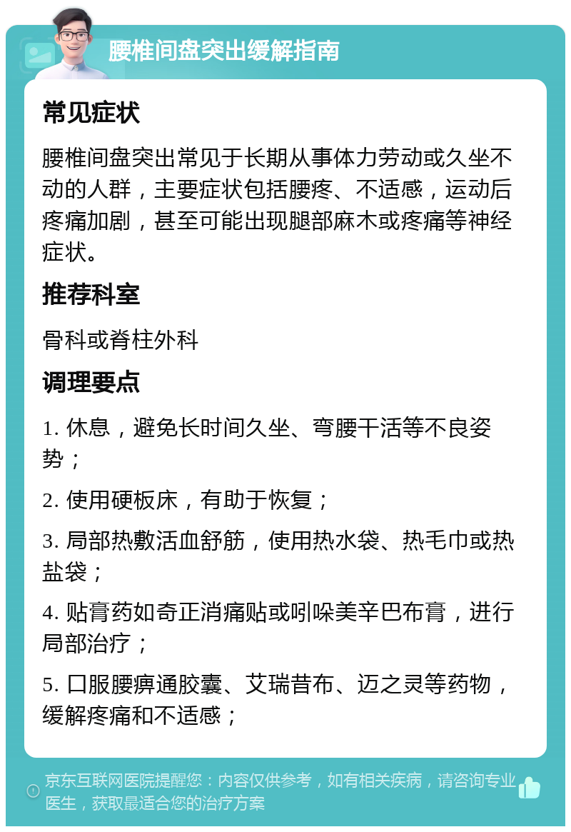 腰椎间盘突出缓解指南 常见症状 腰椎间盘突出常见于长期从事体力劳动或久坐不动的人群，主要症状包括腰疼、不适感，运动后疼痛加剧，甚至可能出现腿部麻木或疼痛等神经症状。 推荐科室 骨科或脊柱外科 调理要点 1. 休息，避免长时间久坐、弯腰干活等不良姿势； 2. 使用硬板床，有助于恢复； 3. 局部热敷活血舒筋，使用热水袋、热毛巾或热盐袋； 4. 贴膏药如奇正消痛贴或吲哚美辛巴布膏，进行局部治疗； 5. 口服腰痹通胶囊、艾瑞昔布、迈之灵等药物，缓解疼痛和不适感；