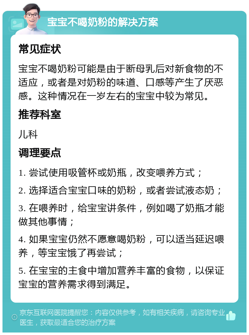 宝宝不喝奶粉的解决方案 常见症状 宝宝不喝奶粉可能是由于断母乳后对新食物的不适应，或者是对奶粉的味道、口感等产生了厌恶感。这种情况在一岁左右的宝宝中较为常见。 推荐科室 儿科 调理要点 1. 尝试使用吸管杯或奶瓶，改变喂养方式； 2. 选择适合宝宝口味的奶粉，或者尝试液态奶； 3. 在喂养时，给宝宝讲条件，例如喝了奶瓶才能做其他事情； 4. 如果宝宝仍然不愿意喝奶粉，可以适当延迟喂养，等宝宝饿了再尝试； 5. 在宝宝的主食中增加营养丰富的食物，以保证宝宝的营养需求得到满足。