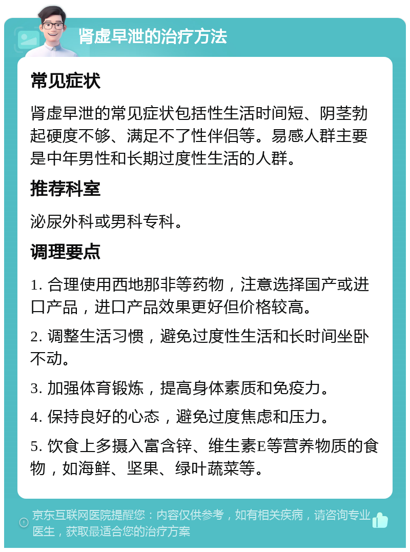 肾虚早泄的治疗方法 常见症状 肾虚早泄的常见症状包括性生活时间短、阴茎勃起硬度不够、满足不了性伴侣等。易感人群主要是中年男性和长期过度性生活的人群。 推荐科室 泌尿外科或男科专科。 调理要点 1. 合理使用西地那非等药物，注意选择国产或进口产品，进口产品效果更好但价格较高。 2. 调整生活习惯，避免过度性生活和长时间坐卧不动。 3. 加强体育锻炼，提高身体素质和免疫力。 4. 保持良好的心态，避免过度焦虑和压力。 5. 饮食上多摄入富含锌、维生素E等营养物质的食物，如海鲜、坚果、绿叶蔬菜等。