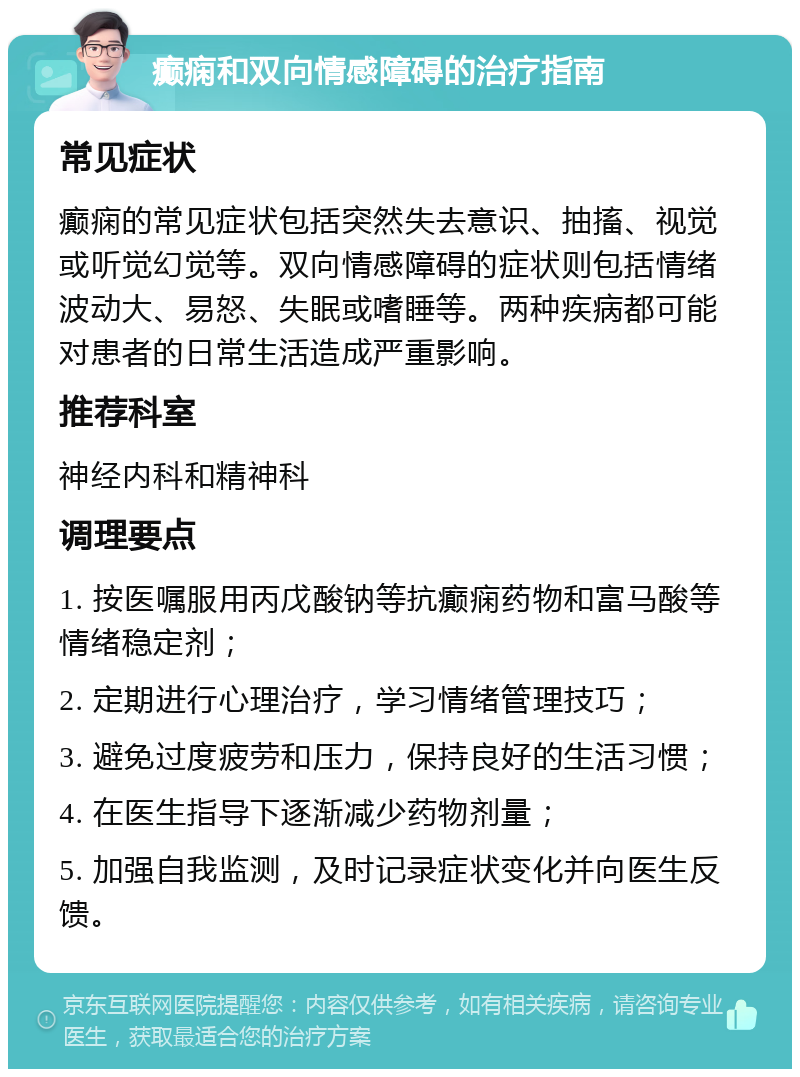 癫痫和双向情感障碍的治疗指南 常见症状 癫痫的常见症状包括突然失去意识、抽搐、视觉或听觉幻觉等。双向情感障碍的症状则包括情绪波动大、易怒、失眠或嗜睡等。两种疾病都可能对患者的日常生活造成严重影响。 推荐科室 神经内科和精神科 调理要点 1. 按医嘱服用丙戊酸钠等抗癫痫药物和富马酸等情绪稳定剂； 2. 定期进行心理治疗，学习情绪管理技巧； 3. 避免过度疲劳和压力，保持良好的生活习惯； 4. 在医生指导下逐渐减少药物剂量； 5. 加强自我监测，及时记录症状变化并向医生反馈。