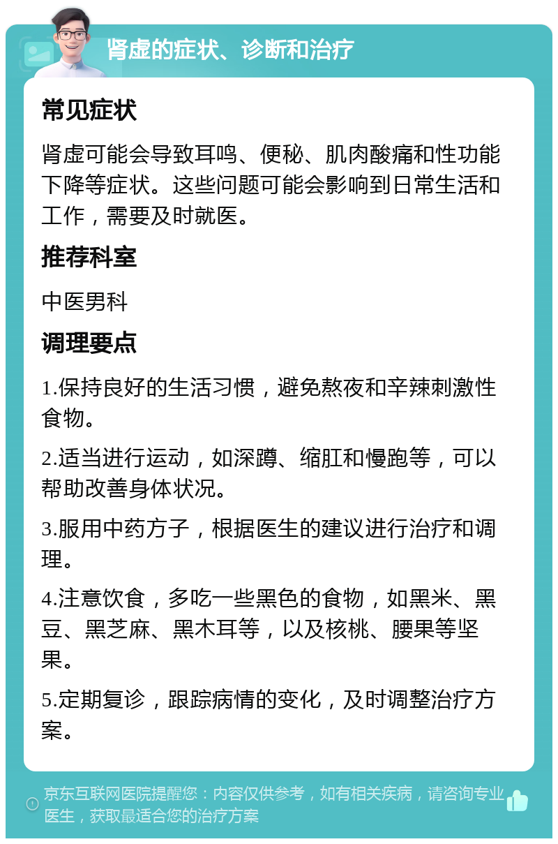 肾虚的症状、诊断和治疗 常见症状 肾虚可能会导致耳鸣、便秘、肌肉酸痛和性功能下降等症状。这些问题可能会影响到日常生活和工作，需要及时就医。 推荐科室 中医男科 调理要点 1.保持良好的生活习惯，避免熬夜和辛辣刺激性食物。 2.适当进行运动，如深蹲、缩肛和慢跑等，可以帮助改善身体状况。 3.服用中药方子，根据医生的建议进行治疗和调理。 4.注意饮食，多吃一些黑色的食物，如黑米、黑豆、黑芝麻、黑木耳等，以及核桃、腰果等坚果。 5.定期复诊，跟踪病情的变化，及时调整治疗方案。