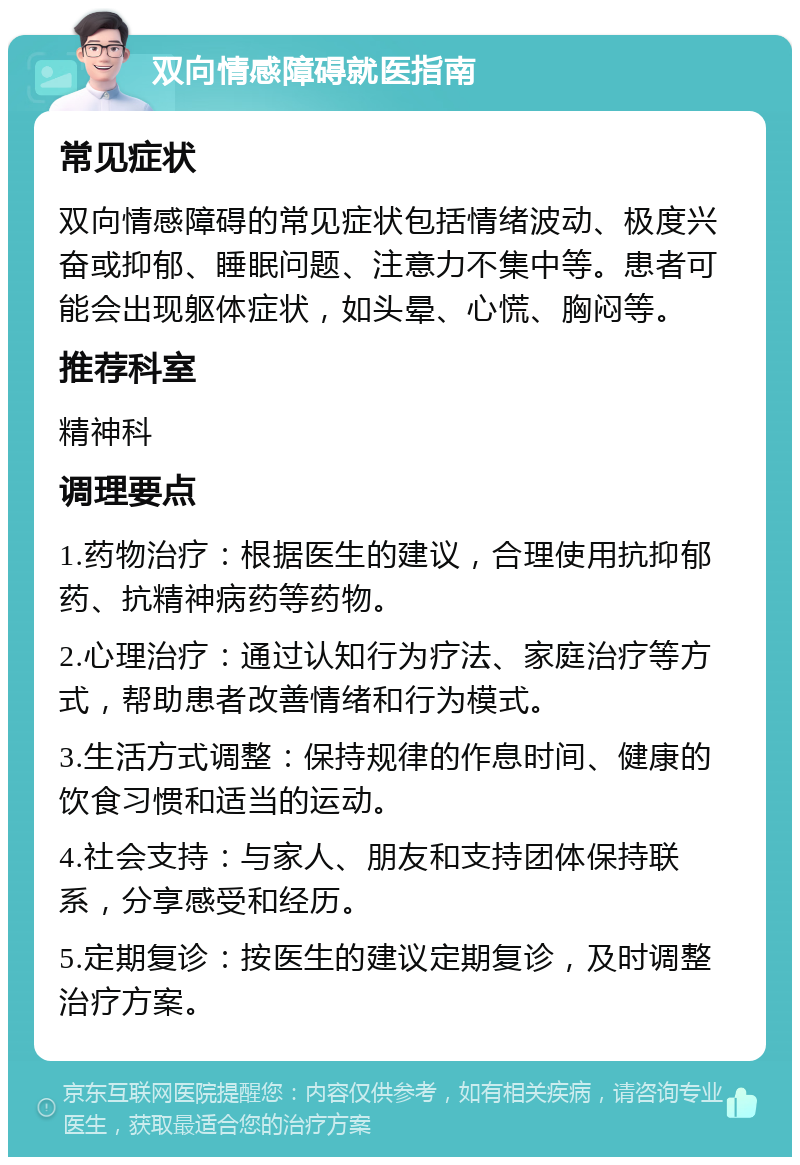 双向情感障碍就医指南 常见症状 双向情感障碍的常见症状包括情绪波动、极度兴奋或抑郁、睡眠问题、注意力不集中等。患者可能会出现躯体症状，如头晕、心慌、胸闷等。 推荐科室 精神科 调理要点 1.药物治疗：根据医生的建议，合理使用抗抑郁药、抗精神病药等药物。 2.心理治疗：通过认知行为疗法、家庭治疗等方式，帮助患者改善情绪和行为模式。 3.生活方式调整：保持规律的作息时间、健康的饮食习惯和适当的运动。 4.社会支持：与家人、朋友和支持团体保持联系，分享感受和经历。 5.定期复诊：按医生的建议定期复诊，及时调整治疗方案。