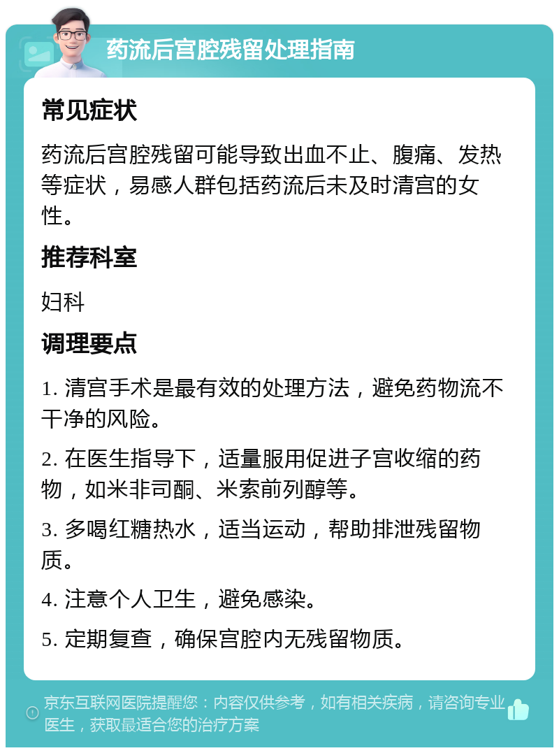 药流后宫腔残留处理指南 常见症状 药流后宫腔残留可能导致出血不止、腹痛、发热等症状，易感人群包括药流后未及时清宫的女性。 推荐科室 妇科 调理要点 1. 清宫手术是最有效的处理方法，避免药物流不干净的风险。 2. 在医生指导下，适量服用促进子宫收缩的药物，如米非司酮、米索前列醇等。 3. 多喝红糖热水，适当运动，帮助排泄残留物质。 4. 注意个人卫生，避免感染。 5. 定期复查，确保宫腔内无残留物质。