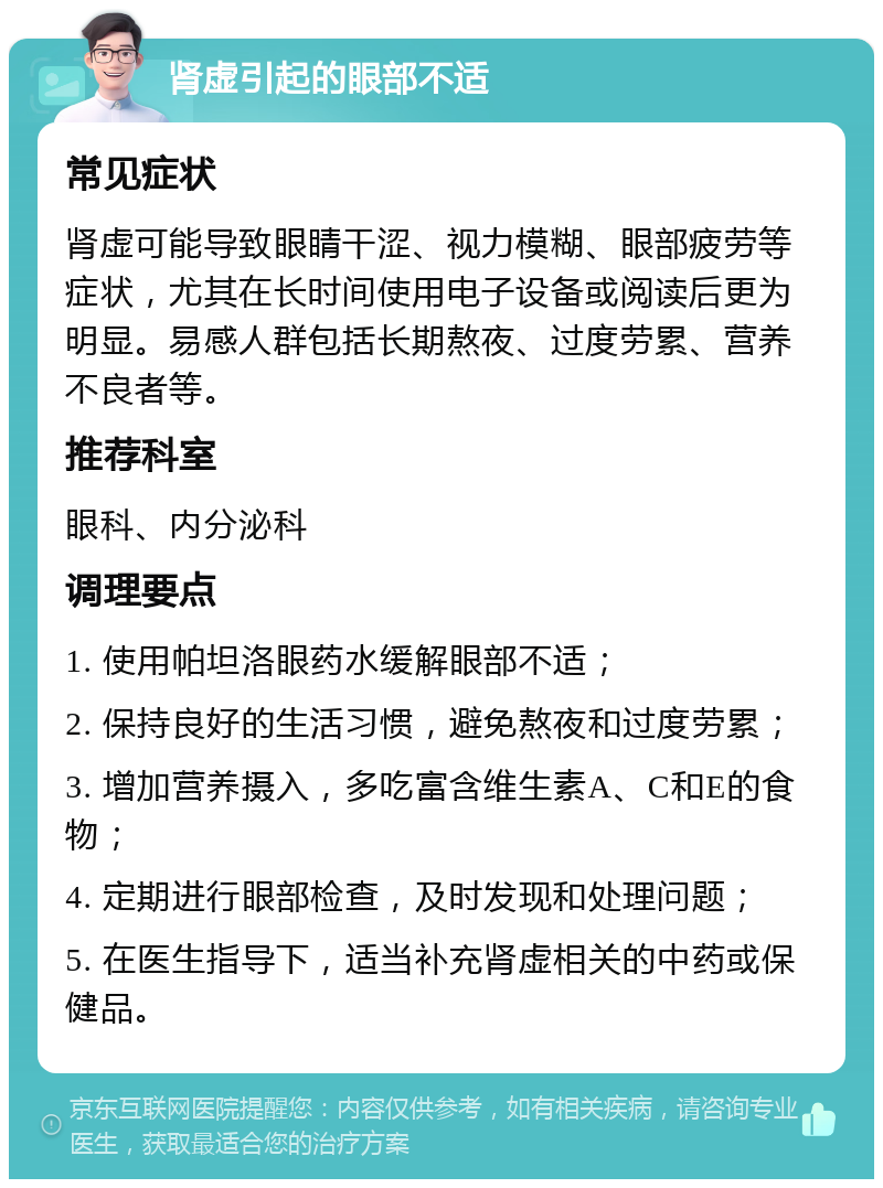 肾虚引起的眼部不适 常见症状 肾虚可能导致眼睛干涩、视力模糊、眼部疲劳等症状，尤其在长时间使用电子设备或阅读后更为明显。易感人群包括长期熬夜、过度劳累、营养不良者等。 推荐科室 眼科、内分泌科 调理要点 1. 使用帕坦洛眼药水缓解眼部不适； 2. 保持良好的生活习惯，避免熬夜和过度劳累； 3. 增加营养摄入，多吃富含维生素A、C和E的食物； 4. 定期进行眼部检查，及时发现和处理问题； 5. 在医生指导下，适当补充肾虚相关的中药或保健品。