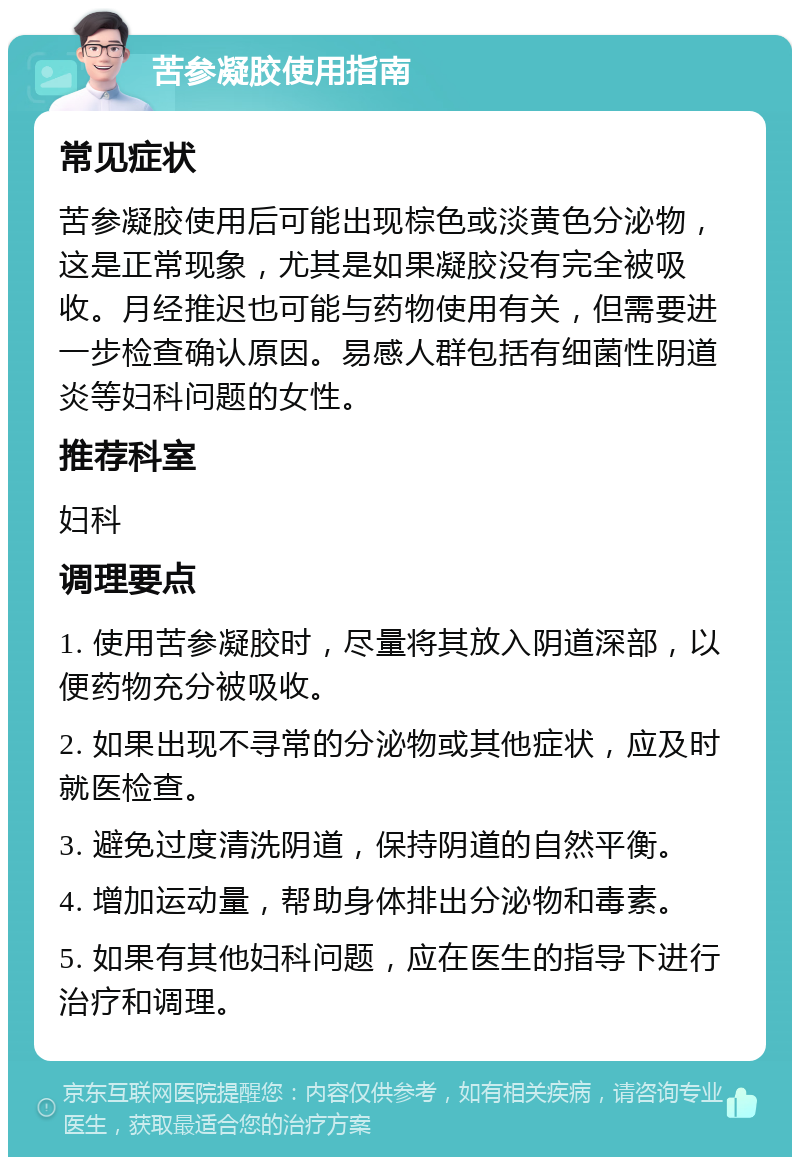 苦参凝胶使用指南 常见症状 苦参凝胶使用后可能出现棕色或淡黄色分泌物，这是正常现象，尤其是如果凝胶没有完全被吸收。月经推迟也可能与药物使用有关，但需要进一步检查确认原因。易感人群包括有细菌性阴道炎等妇科问题的女性。 推荐科室 妇科 调理要点 1. 使用苦参凝胶时，尽量将其放入阴道深部，以便药物充分被吸收。 2. 如果出现不寻常的分泌物或其他症状，应及时就医检查。 3. 避免过度清洗阴道，保持阴道的自然平衡。 4. 增加运动量，帮助身体排出分泌物和毒素。 5. 如果有其他妇科问题，应在医生的指导下进行治疗和调理。