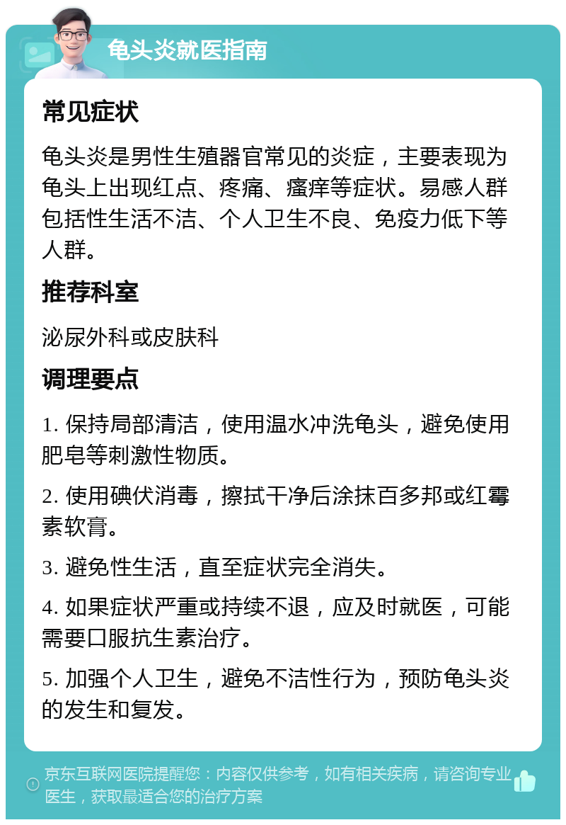 龟头炎就医指南 常见症状 龟头炎是男性生殖器官常见的炎症，主要表现为龟头上出现红点、疼痛、瘙痒等症状。易感人群包括性生活不洁、个人卫生不良、免疫力低下等人群。 推荐科室 泌尿外科或皮肤科 调理要点 1. 保持局部清洁，使用温水冲洗龟头，避免使用肥皂等刺激性物质。 2. 使用碘伏消毒，擦拭干净后涂抹百多邦或红霉素软膏。 3. 避免性生活，直至症状完全消失。 4. 如果症状严重或持续不退，应及时就医，可能需要口服抗生素治疗。 5. 加强个人卫生，避免不洁性行为，预防龟头炎的发生和复发。