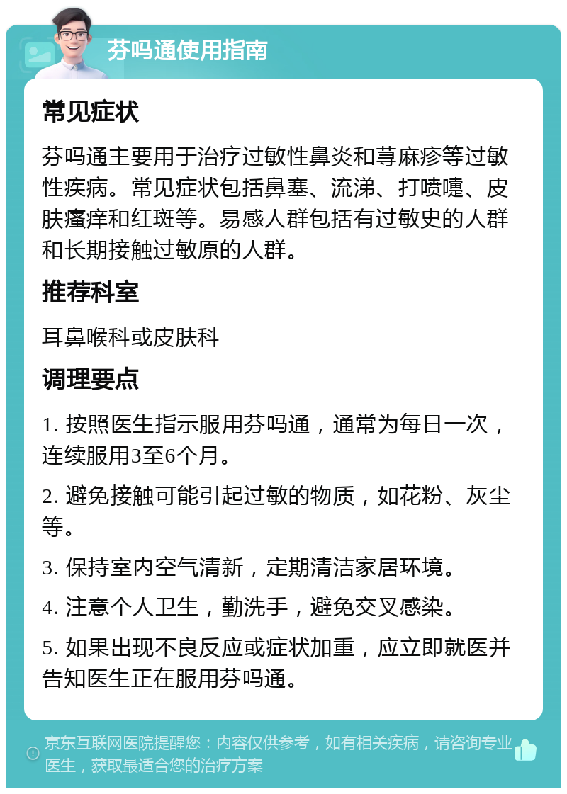 芬吗通使用指南 常见症状 芬吗通主要用于治疗过敏性鼻炎和荨麻疹等过敏性疾病。常见症状包括鼻塞、流涕、打喷嚏、皮肤瘙痒和红斑等。易感人群包括有过敏史的人群和长期接触过敏原的人群。 推荐科室 耳鼻喉科或皮肤科 调理要点 1. 按照医生指示服用芬吗通，通常为每日一次，连续服用3至6个月。 2. 避免接触可能引起过敏的物质，如花粉、灰尘等。 3. 保持室内空气清新，定期清洁家居环境。 4. 注意个人卫生，勤洗手，避免交叉感染。 5. 如果出现不良反应或症状加重，应立即就医并告知医生正在服用芬吗通。