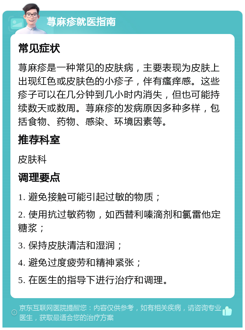 荨麻疹就医指南 常见症状 荨麻疹是一种常见的皮肤病，主要表现为皮肤上出现红色或皮肤色的小疹子，伴有瘙痒感。这些疹子可以在几分钟到几小时内消失，但也可能持续数天或数周。荨麻疹的发病原因多种多样，包括食物、药物、感染、环境因素等。 推荐科室 皮肤科 调理要点 1. 避免接触可能引起过敏的物质； 2. 使用抗过敏药物，如西替利嗪滴剂和氯雷他定糖浆； 3. 保持皮肤清洁和湿润； 4. 避免过度疲劳和精神紧张； 5. 在医生的指导下进行治疗和调理。