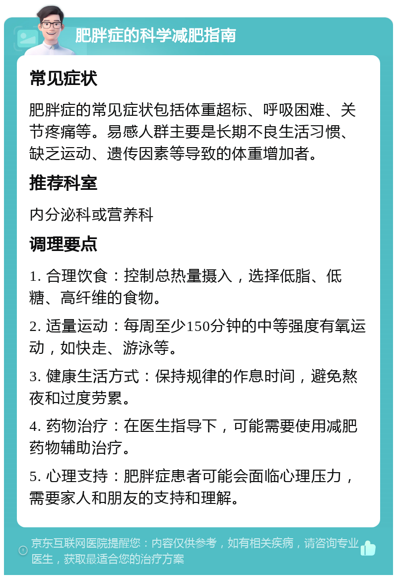 肥胖症的科学减肥指南 常见症状 肥胖症的常见症状包括体重超标、呼吸困难、关节疼痛等。易感人群主要是长期不良生活习惯、缺乏运动、遗传因素等导致的体重增加者。 推荐科室 内分泌科或营养科 调理要点 1. 合理饮食：控制总热量摄入，选择低脂、低糖、高纤维的食物。 2. 适量运动：每周至少150分钟的中等强度有氧运动，如快走、游泳等。 3. 健康生活方式：保持规律的作息时间，避免熬夜和过度劳累。 4. 药物治疗：在医生指导下，可能需要使用减肥药物辅助治疗。 5. 心理支持：肥胖症患者可能会面临心理压力，需要家人和朋友的支持和理解。