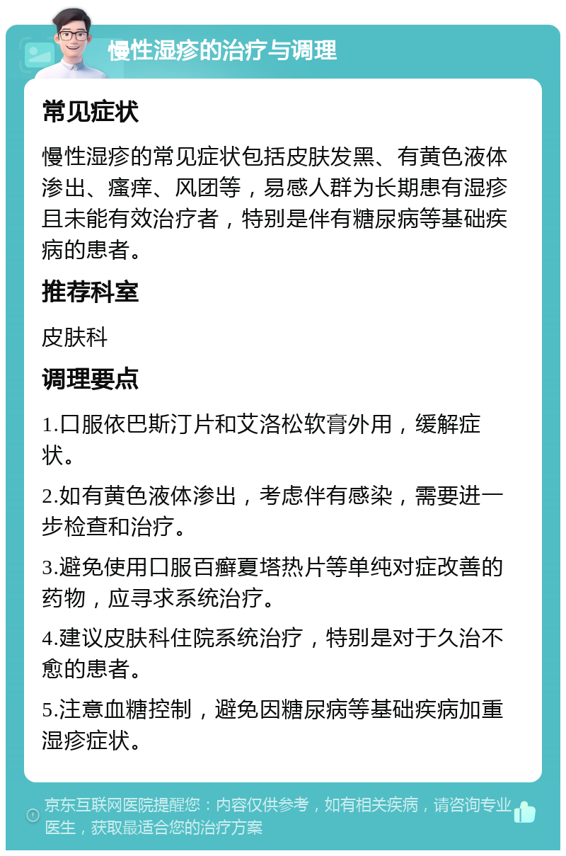 慢性湿疹的治疗与调理 常见症状 慢性湿疹的常见症状包括皮肤发黑、有黄色液体渗出、瘙痒、风团等，易感人群为长期患有湿疹且未能有效治疗者，特别是伴有糖尿病等基础疾病的患者。 推荐科室 皮肤科 调理要点 1.口服依巴斯汀片和艾洛松软膏外用，缓解症状。 2.如有黄色液体渗出，考虑伴有感染，需要进一步检查和治疗。 3.避免使用口服百癣夏塔热片等单纯对症改善的药物，应寻求系统治疗。 4.建议皮肤科住院系统治疗，特别是对于久治不愈的患者。 5.注意血糖控制，避免因糖尿病等基础疾病加重湿疹症状。