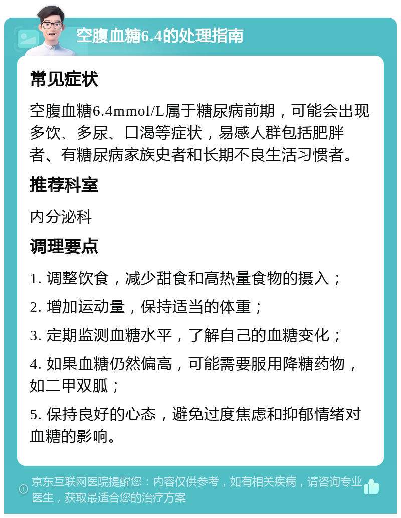 空腹血糖6.4的处理指南 常见症状 空腹血糖6.4mmol/L属于糖尿病前期，可能会出现多饮、多尿、口渴等症状，易感人群包括肥胖者、有糖尿病家族史者和长期不良生活习惯者。 推荐科室 内分泌科 调理要点 1. 调整饮食，减少甜食和高热量食物的摄入； 2. 增加运动量，保持适当的体重； 3. 定期监测血糖水平，了解自己的血糖变化； 4. 如果血糖仍然偏高，可能需要服用降糖药物，如二甲双胍； 5. 保持良好的心态，避免过度焦虑和抑郁情绪对血糖的影响。