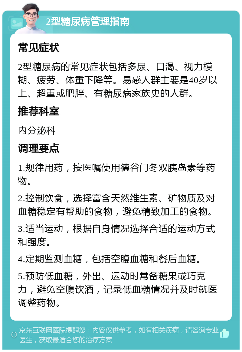 2型糖尿病管理指南 常见症状 2型糖尿病的常见症状包括多尿、口渴、视力模糊、疲劳、体重下降等。易感人群主要是40岁以上、超重或肥胖、有糖尿病家族史的人群。 推荐科室 内分泌科 调理要点 1.规律用药，按医嘱使用德谷门冬双胰岛素等药物。 2.控制饮食，选择富含天然维生素、矿物质及对血糖稳定有帮助的食物，避免精致加工的食物。 3.适当运动，根据自身情况选择合适的运动方式和强度。 4.定期监测血糖，包括空腹血糖和餐后血糖。 5.预防低血糖，外出、运动时常备糖果或巧克力，避免空腹饮酒，记录低血糖情况并及时就医调整药物。