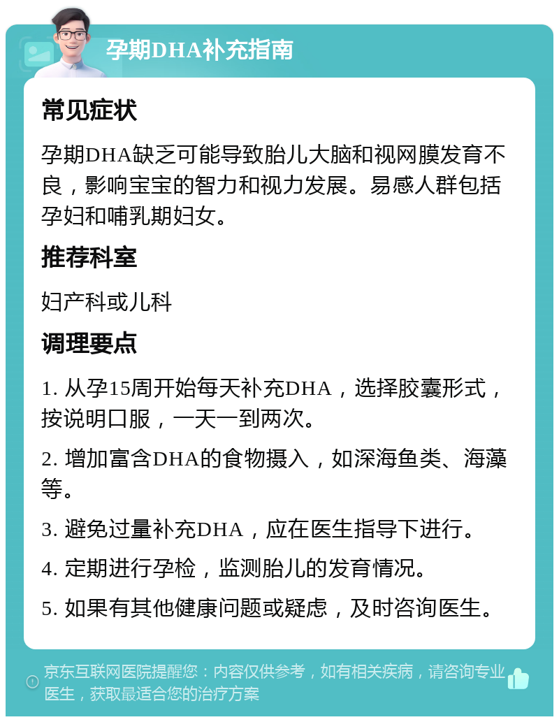 孕期DHA补充指南 常见症状 孕期DHA缺乏可能导致胎儿大脑和视网膜发育不良，影响宝宝的智力和视力发展。易感人群包括孕妇和哺乳期妇女。 推荐科室 妇产科或儿科 调理要点 1. 从孕15周开始每天补充DHA，选择胶囊形式，按说明口服，一天一到两次。 2. 增加富含DHA的食物摄入，如深海鱼类、海藻等。 3. 避免过量补充DHA，应在医生指导下进行。 4. 定期进行孕检，监测胎儿的发育情况。 5. 如果有其他健康问题或疑虑，及时咨询医生。