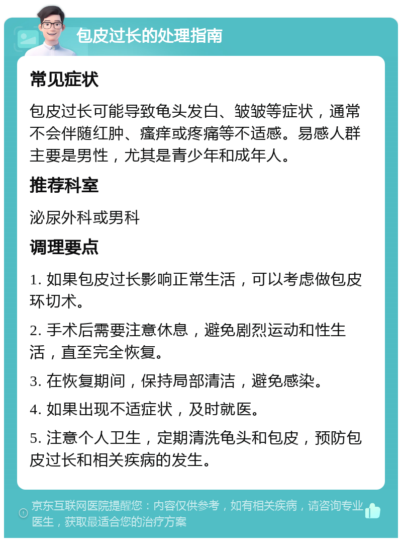 包皮过长的处理指南 常见症状 包皮过长可能导致龟头发白、皱皱等症状，通常不会伴随红肿、瘙痒或疼痛等不适感。易感人群主要是男性，尤其是青少年和成年人。 推荐科室 泌尿外科或男科 调理要点 1. 如果包皮过长影响正常生活，可以考虑做包皮环切术。 2. 手术后需要注意休息，避免剧烈运动和性生活，直至完全恢复。 3. 在恢复期间，保持局部清洁，避免感染。 4. 如果出现不适症状，及时就医。 5. 注意个人卫生，定期清洗龟头和包皮，预防包皮过长和相关疾病的发生。