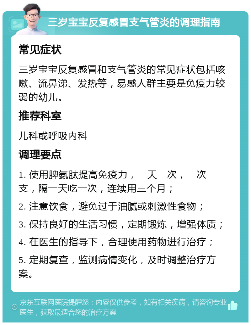 三岁宝宝反复感冒支气管炎的调理指南 常见症状 三岁宝宝反复感冒和支气管炎的常见症状包括咳嗽、流鼻涕、发热等，易感人群主要是免疫力较弱的幼儿。 推荐科室 儿科或呼吸内科 调理要点 1. 使用脾氨肽提高免疫力，一天一次，一次一支，隔一天吃一次，连续用三个月； 2. 注意饮食，避免过于油腻或刺激性食物； 3. 保持良好的生活习惯，定期锻炼，增强体质； 4. 在医生的指导下，合理使用药物进行治疗； 5. 定期复查，监测病情变化，及时调整治疗方案。