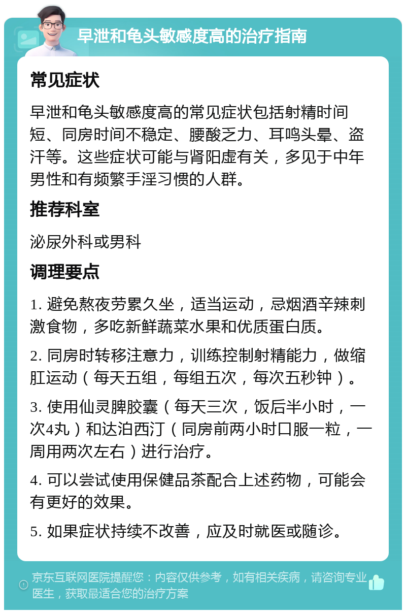 早泄和龟头敏感度高的治疗指南 常见症状 早泄和龟头敏感度高的常见症状包括射精时间短、同房时间不稳定、腰酸乏力、耳鸣头晕、盗汗等。这些症状可能与肾阳虚有关，多见于中年男性和有频繁手淫习惯的人群。 推荐科室 泌尿外科或男科 调理要点 1. 避免熬夜劳累久坐，适当运动，忌烟酒辛辣刺激食物，多吃新鲜蔬菜水果和优质蛋白质。 2. 同房时转移注意力，训练控制射精能力，做缩肛运动（每天五组，每组五次，每次五秒钟）。 3. 使用仙灵脾胶囊（每天三次，饭后半小时，一次4丸）和达泊西汀（同房前两小时口服一粒，一周用两次左右）进行治疗。 4. 可以尝试使用保健品茶配合上述药物，可能会有更好的效果。 5. 如果症状持续不改善，应及时就医或随诊。