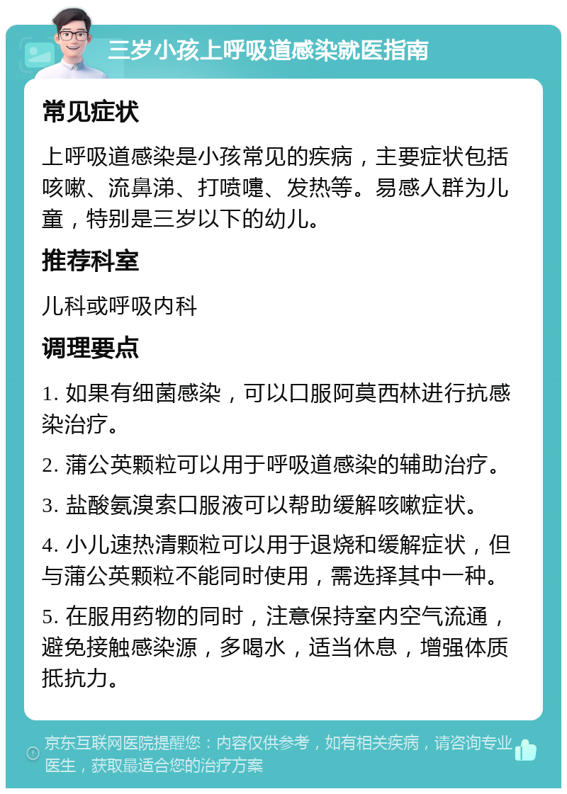 三岁小孩上呼吸道感染就医指南 常见症状 上呼吸道感染是小孩常见的疾病，主要症状包括咳嗽、流鼻涕、打喷嚏、发热等。易感人群为儿童，特别是三岁以下的幼儿。 推荐科室 儿科或呼吸内科 调理要点 1. 如果有细菌感染，可以口服阿莫西林进行抗感染治疗。 2. 蒲公英颗粒可以用于呼吸道感染的辅助治疗。 3. 盐酸氨溴索口服液可以帮助缓解咳嗽症状。 4. 小儿速热清颗粒可以用于退烧和缓解症状，但与蒲公英颗粒不能同时使用，需选择其中一种。 5. 在服用药物的同时，注意保持室内空气流通，避免接触感染源，多喝水，适当休息，增强体质抵抗力。