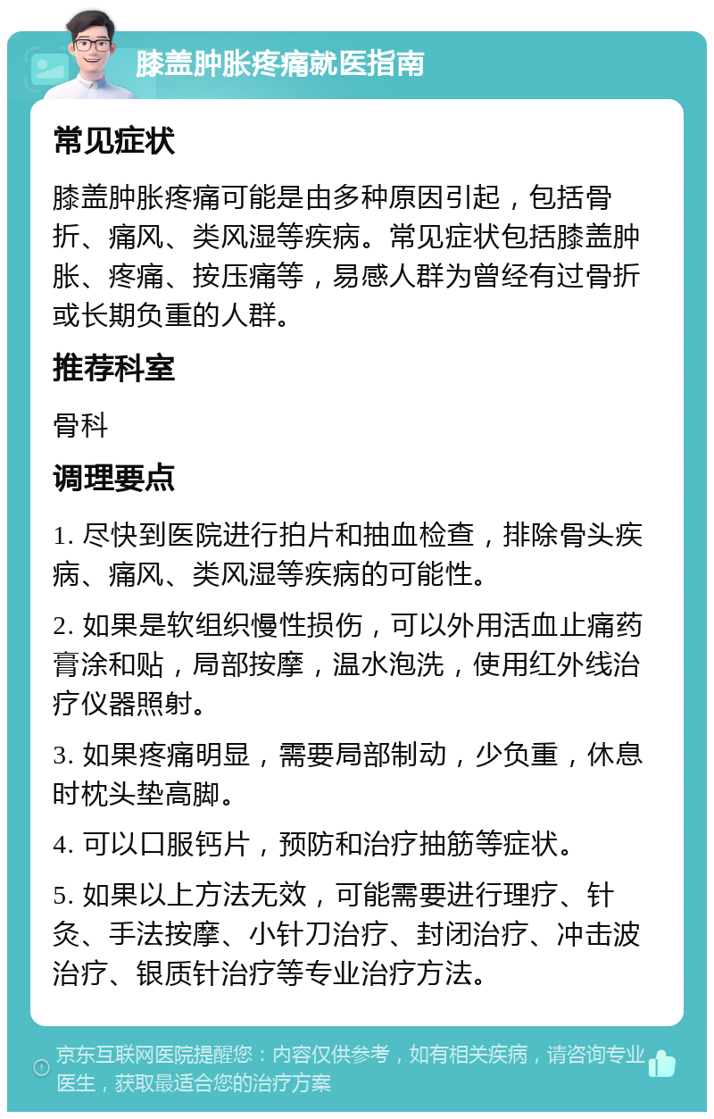 膝盖肿胀疼痛就医指南 常见症状 膝盖肿胀疼痛可能是由多种原因引起，包括骨折、痛风、类风湿等疾病。常见症状包括膝盖肿胀、疼痛、按压痛等，易感人群为曾经有过骨折或长期负重的人群。 推荐科室 骨科 调理要点 1. 尽快到医院进行拍片和抽血检查，排除骨头疾病、痛风、类风湿等疾病的可能性。 2. 如果是软组织慢性损伤，可以外用活血止痛药膏涂和贴，局部按摩，温水泡洗，使用红外线治疗仪器照射。 3. 如果疼痛明显，需要局部制动，少负重，休息时枕头垫高脚。 4. 可以口服钙片，预防和治疗抽筋等症状。 5. 如果以上方法无效，可能需要进行理疗、针灸、手法按摩、小针刀治疗、封闭治疗、冲击波治疗、银质针治疗等专业治疗方法。