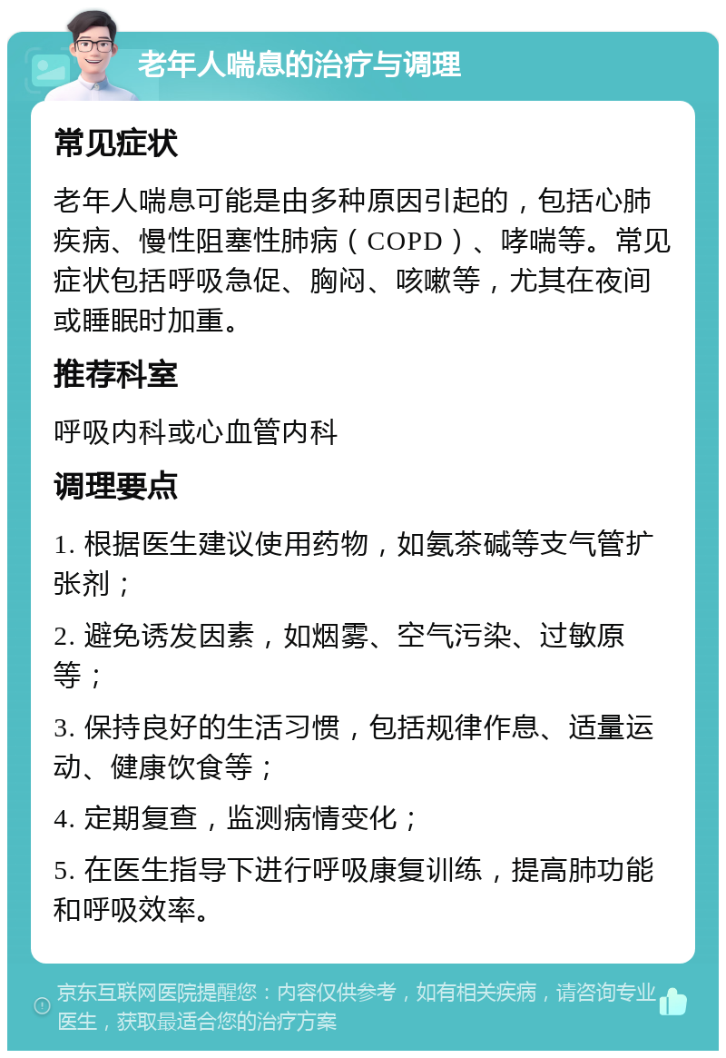 老年人喘息的治疗与调理 常见症状 老年人喘息可能是由多种原因引起的，包括心肺疾病、慢性阻塞性肺病（COPD）、哮喘等。常见症状包括呼吸急促、胸闷、咳嗽等，尤其在夜间或睡眠时加重。 推荐科室 呼吸内科或心血管内科 调理要点 1. 根据医生建议使用药物，如氨茶碱等支气管扩张剂； 2. 避免诱发因素，如烟雾、空气污染、过敏原等； 3. 保持良好的生活习惯，包括规律作息、适量运动、健康饮食等； 4. 定期复查，监测病情变化； 5. 在医生指导下进行呼吸康复训练，提高肺功能和呼吸效率。