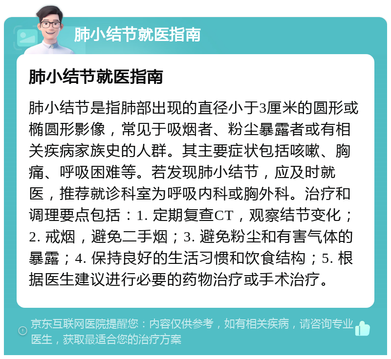 肺小结节就医指南 肺小结节就医指南 肺小结节是指肺部出现的直径小于3厘米的圆形或椭圆形影像，常见于吸烟者、粉尘暴露者或有相关疾病家族史的人群。其主要症状包括咳嗽、胸痛、呼吸困难等。若发现肺小结节，应及时就医，推荐就诊科室为呼吸内科或胸外科。治疗和调理要点包括：1. 定期复查CT，观察结节变化；2. 戒烟，避免二手烟；3. 避免粉尘和有害气体的暴露；4. 保持良好的生活习惯和饮食结构；5. 根据医生建议进行必要的药物治疗或手术治疗。