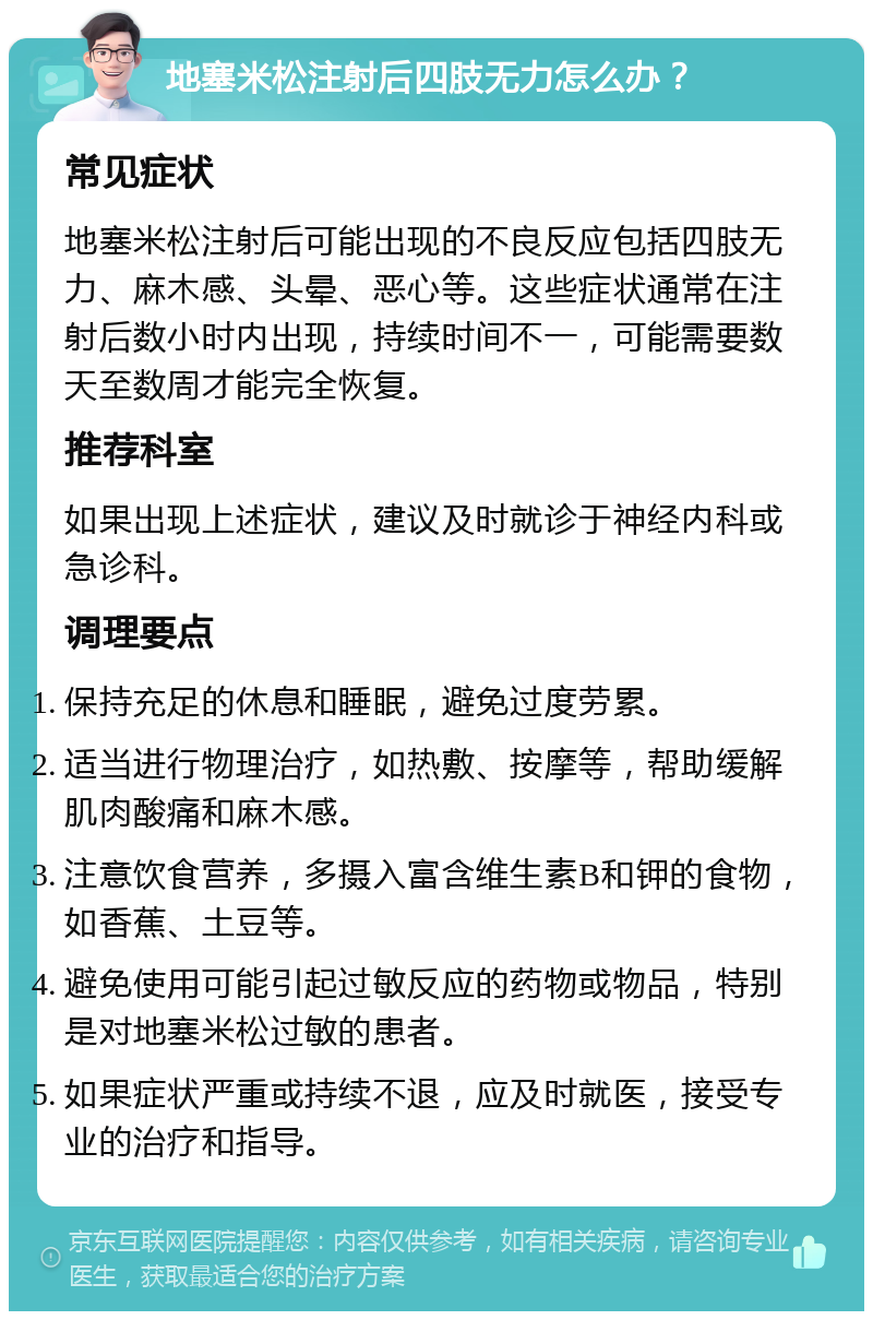 地塞米松注射后四肢无力怎么办？ 常见症状 地塞米松注射后可能出现的不良反应包括四肢无力、麻木感、头晕、恶心等。这些症状通常在注射后数小时内出现，持续时间不一，可能需要数天至数周才能完全恢复。 推荐科室 如果出现上述症状，建议及时就诊于神经内科或急诊科。 调理要点 保持充足的休息和睡眠，避免过度劳累。 适当进行物理治疗，如热敷、按摩等，帮助缓解肌肉酸痛和麻木感。 注意饮食营养，多摄入富含维生素B和钾的食物，如香蕉、土豆等。 避免使用可能引起过敏反应的药物或物品，特别是对地塞米松过敏的患者。 如果症状严重或持续不退，应及时就医，接受专业的治疗和指导。