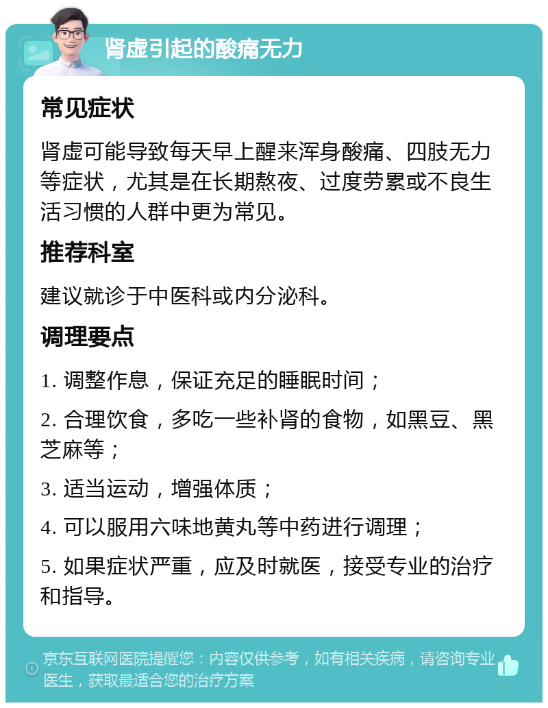 肾虚引起的酸痛无力 常见症状 肾虚可能导致每天早上醒来浑身酸痛、四肢无力等症状，尤其是在长期熬夜、过度劳累或不良生活习惯的人群中更为常见。 推荐科室 建议就诊于中医科或内分泌科。 调理要点 1. 调整作息，保证充足的睡眠时间； 2. 合理饮食，多吃一些补肾的食物，如黑豆、黑芝麻等； 3. 适当运动，增强体质； 4. 可以服用六味地黄丸等中药进行调理； 5. 如果症状严重，应及时就医，接受专业的治疗和指导。