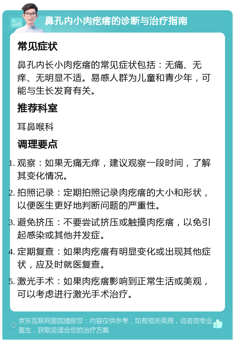 鼻孔内小肉疙瘩的诊断与治疗指南 常见症状 鼻孔内长小肉疙瘩的常见症状包括：无痛、无痒、无明显不适。易感人群为儿童和青少年，可能与生长发育有关。 推荐科室 耳鼻喉科 调理要点 观察：如果无痛无痒，建议观察一段时间，了解其变化情况。 拍照记录：定期拍照记录肉疙瘩的大小和形状，以便医生更好地判断问题的严重性。 避免挤压：不要尝试挤压或触摸肉疙瘩，以免引起感染或其他并发症。 定期复查：如果肉疙瘩有明显变化或出现其他症状，应及时就医复查。 激光手术：如果肉疙瘩影响到正常生活或美观，可以考虑进行激光手术治疗。