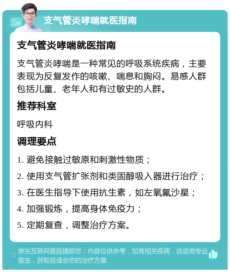 支气管炎哮喘就医指南 支气管炎哮喘就医指南 支气管炎哮喘是一种常见的呼吸系统疾病，主要表现为反复发作的咳嗽、喘息和胸闷。易感人群包括儿童、老年人和有过敏史的人群。 推荐科室 呼吸内科 调理要点 1. 避免接触过敏原和刺激性物质； 2. 使用支气管扩张剂和类固醇吸入器进行治疗； 3. 在医生指导下使用抗生素，如左氧氟沙星； 4. 加强锻炼，提高身体免疫力； 5. 定期复查，调整治疗方案。