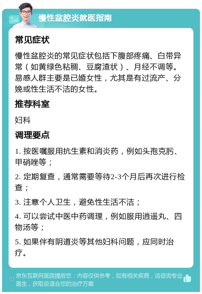 慢性盆腔炎就医指南 常见症状 慢性盆腔炎的常见症状包括下腹部疼痛、白带异常（如黄绿色粘稠、豆腐渣状）、月经不调等。易感人群主要是已婚女性，尤其是有过流产、分娩或性生活不洁的女性。 推荐科室 妇科 调理要点 1. 按医嘱服用抗生素和消炎药，例如头孢克肟、甲硝唑等； 2. 定期复查，通常需要等待2-3个月后再次进行检查； 3. 注意个人卫生，避免性生活不洁； 4. 可以尝试中医中药调理，例如服用逍遥丸、四物汤等； 5. 如果伴有阴道炎等其他妇科问题，应同时治疗。