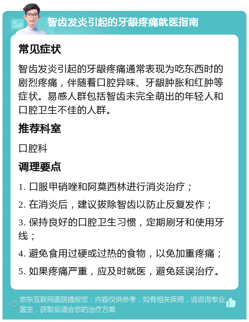 智齿发炎引起的牙龈疼痛就医指南 常见症状 智齿发炎引起的牙龈疼痛通常表现为吃东西时的剧烈疼痛，伴随着口腔异味、牙龈肿胀和红肿等症状。易感人群包括智齿未完全萌出的年轻人和口腔卫生不佳的人群。 推荐科室 口腔科 调理要点 1. 口服甲硝唑和阿莫西林进行消炎治疗； 2. 在消炎后，建议拔除智齿以防止反复发作； 3. 保持良好的口腔卫生习惯，定期刷牙和使用牙线； 4. 避免食用过硬或过热的食物，以免加重疼痛； 5. 如果疼痛严重，应及时就医，避免延误治疗。