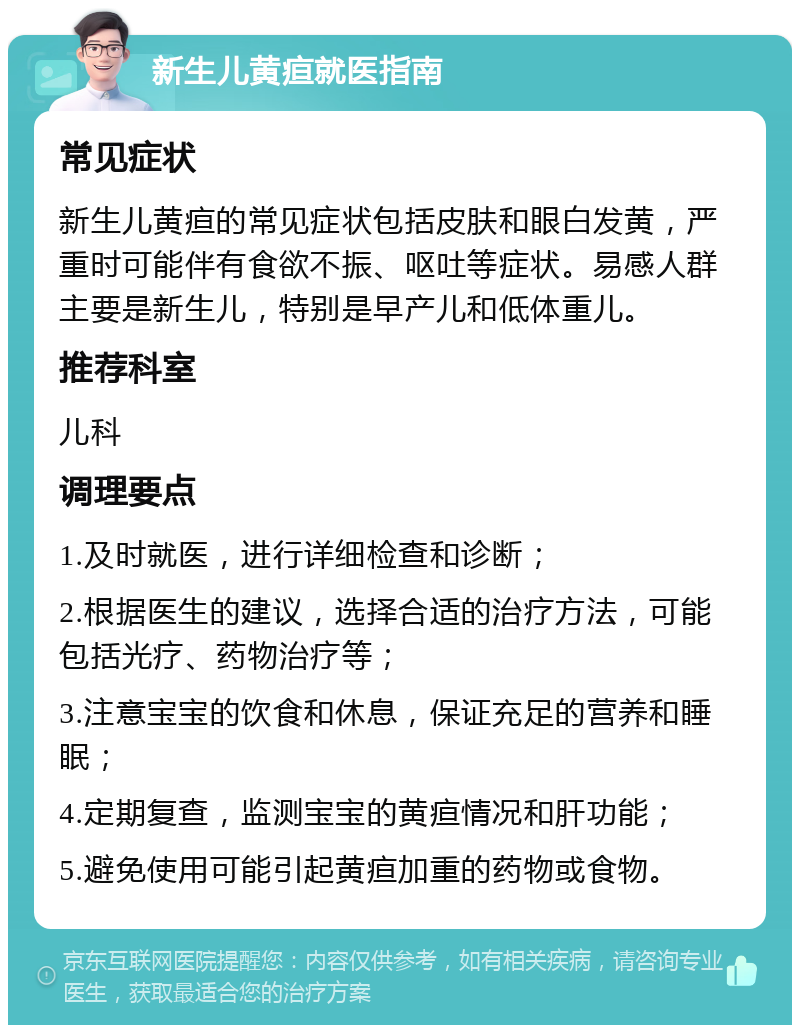 新生儿黄疸就医指南 常见症状 新生儿黄疸的常见症状包括皮肤和眼白发黄，严重时可能伴有食欲不振、呕吐等症状。易感人群主要是新生儿，特别是早产儿和低体重儿。 推荐科室 儿科 调理要点 1.及时就医，进行详细检查和诊断； 2.根据医生的建议，选择合适的治疗方法，可能包括光疗、药物治疗等； 3.注意宝宝的饮食和休息，保证充足的营养和睡眠； 4.定期复查，监测宝宝的黄疸情况和肝功能； 5.避免使用可能引起黄疸加重的药物或食物。