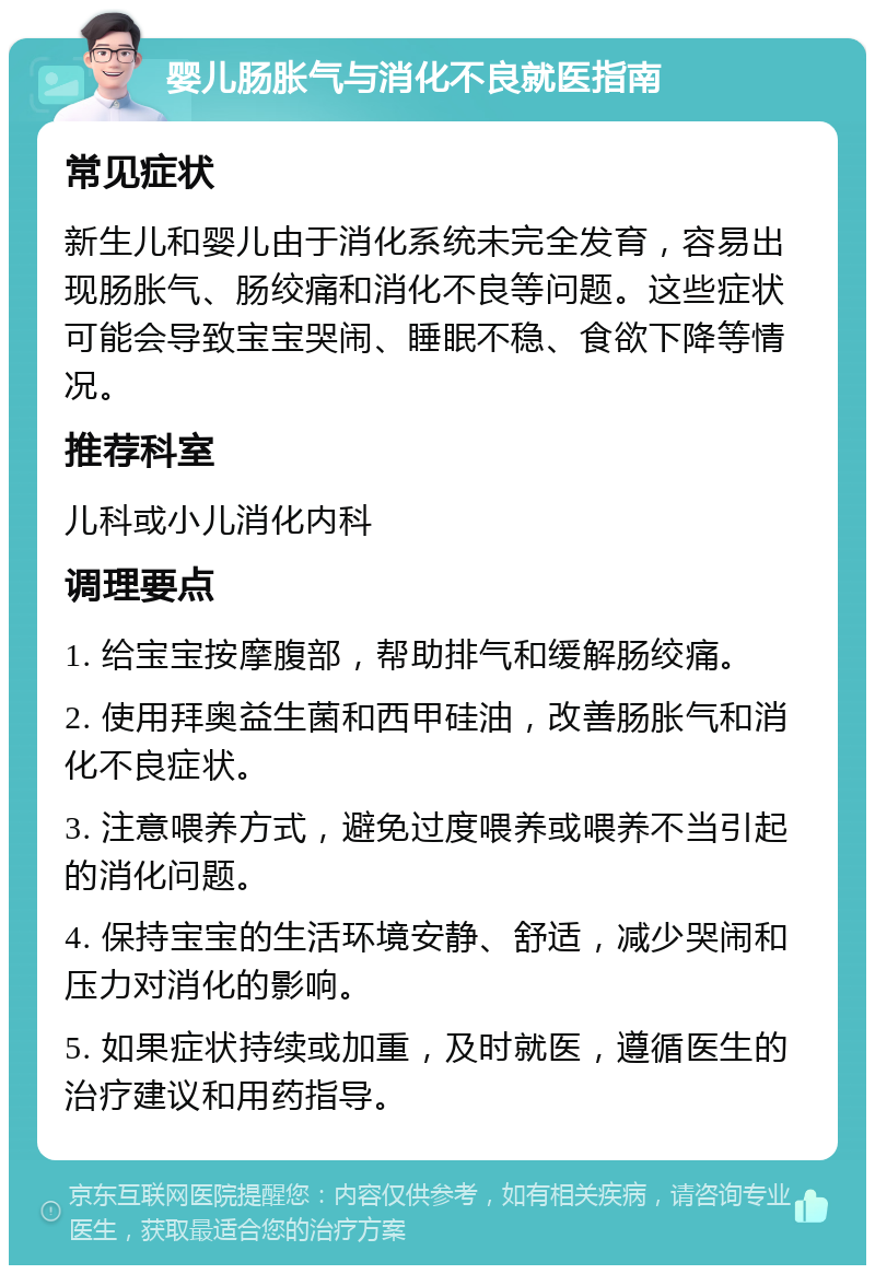 婴儿肠胀气与消化不良就医指南 常见症状 新生儿和婴儿由于消化系统未完全发育，容易出现肠胀气、肠绞痛和消化不良等问题。这些症状可能会导致宝宝哭闹、睡眠不稳、食欲下降等情况。 推荐科室 儿科或小儿消化内科 调理要点 1. 给宝宝按摩腹部，帮助排气和缓解肠绞痛。 2. 使用拜奥益生菌和西甲硅油，改善肠胀气和消化不良症状。 3. 注意喂养方式，避免过度喂养或喂养不当引起的消化问题。 4. 保持宝宝的生活环境安静、舒适，减少哭闹和压力对消化的影响。 5. 如果症状持续或加重，及时就医，遵循医生的治疗建议和用药指导。