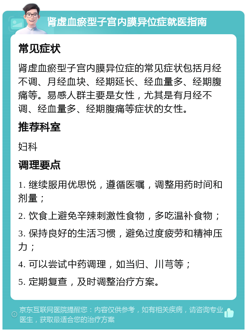 肾虚血瘀型子宫内膜异位症就医指南 常见症状 肾虚血瘀型子宫内膜异位症的常见症状包括月经不调、月经血块、经期延长、经血量多、经期腹痛等。易感人群主要是女性，尤其是有月经不调、经血量多、经期腹痛等症状的女性。 推荐科室 妇科 调理要点 1. 继续服用优思悦，遵循医嘱，调整用药时间和剂量； 2. 饮食上避免辛辣刺激性食物，多吃温补食物； 3. 保持良好的生活习惯，避免过度疲劳和精神压力； 4. 可以尝试中药调理，如当归、川芎等； 5. 定期复查，及时调整治疗方案。